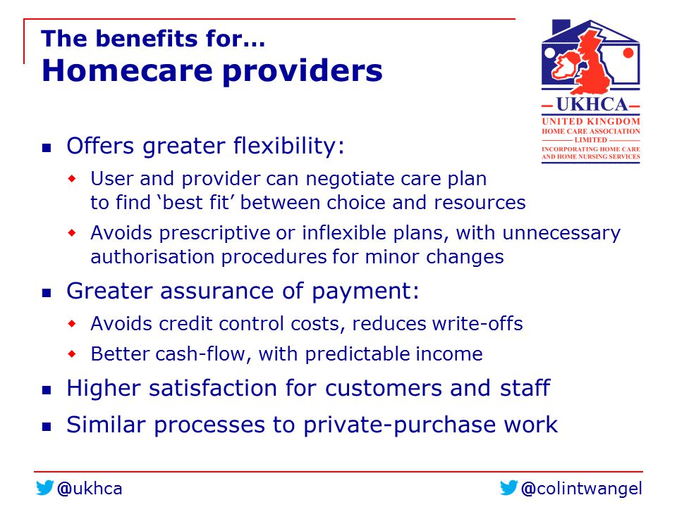 The benefits for… Homecare providers Offers greater flexibility:  User and provider can negotiate care plan to find ‘best fit’ between choice and resources  Avoids prescriptive or inflexible plans, with unnecessary authorisation procedures for minor changes Greater assurance of payment:  Avoids credit control costs, reduces write-offs  Better cash-flow, with predictable income Higher satisfaction for customers and staff Similar processes to private-purchase work
