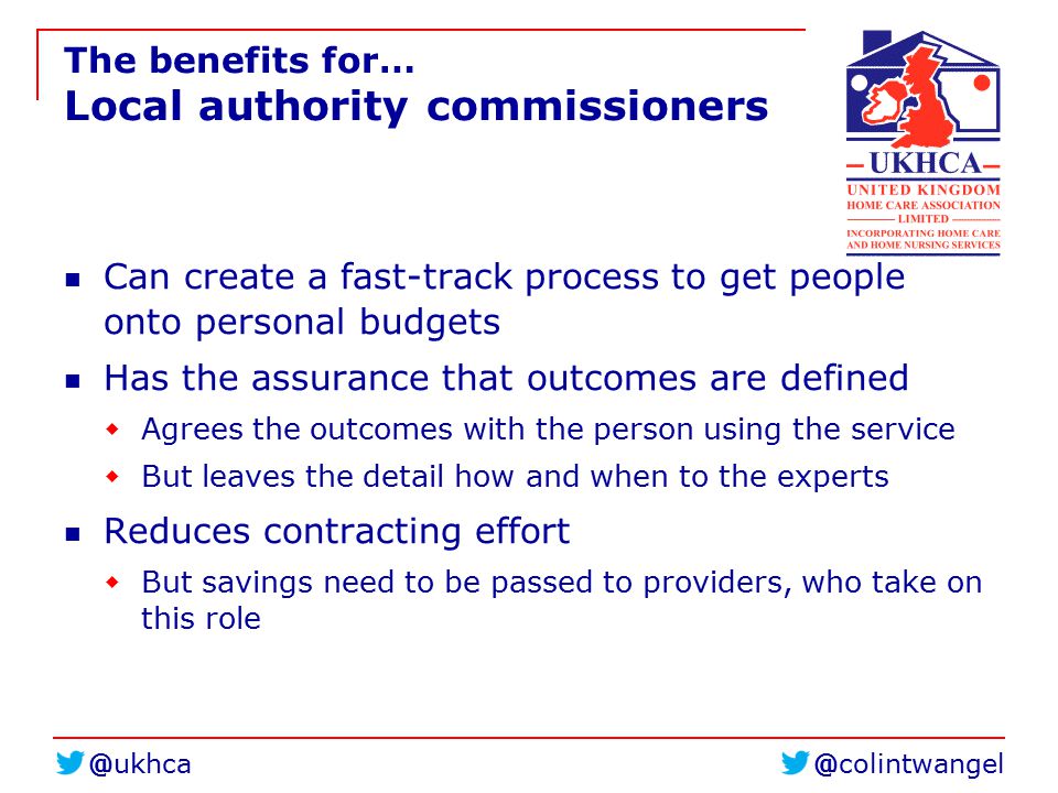 The benefits for… Local authority commissioners Can create a fast-track process to get people onto personal budgets Has the assurance that outcomes are defined  Agrees the outcomes with the person using the service  But leaves the detail how and when to the experts Reduces contracting effort  But savings need to be passed to providers, who take on this role