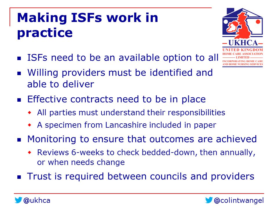 Making ISFs work in practice ISFs need to be an available option to all Willing providers must be identified and able to deliver Effective contracts need to be in place  All parties must understand their responsibilities  A specimen from Lancashire included in paper Monitoring to ensure that outcomes are achieved  Reviews 6-weeks to check bedded-down, then annually, or when needs change Trust is required between councils and providers