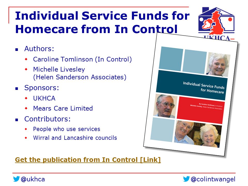 Individual Service Funds for Homecare from In Control Authors:  Caroline Tomlinson (In Control)  Michelle Livesley (Helen Sanderson Associates) Sponsors:  UKHCA  Mears Care Limited Contributors:  People who use services  Wirral and Lancashire councils Get the publication from In Control [Link]