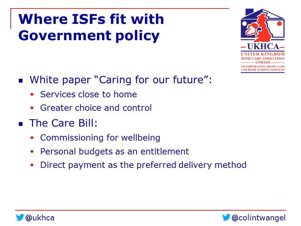 Where ISFs fit with Government policy White paper Caring for our future :  Services close to home  Greater choice and control The Care Bill:  Commissioning for wellbeing  Personal budgets as an entitlement  Direct payment as the preferred delivery method