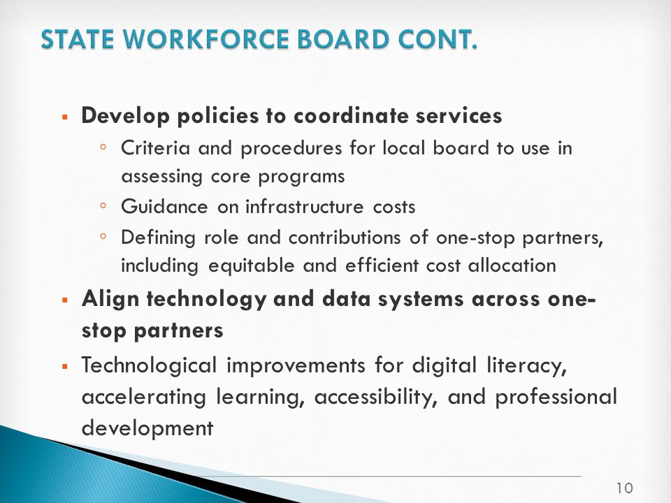  Develop policies to coordinate services ◦ Criteria and procedures for local board to use in assessing core programs ◦ Guidance on infrastructure costs ◦ Defining role and contributions of one-stop partners, including equitable and efficient cost allocation  Align technology and data systems across one- stop partners  Technological improvements for digital literacy, accelerating learning, accessibility, and professional development 10
