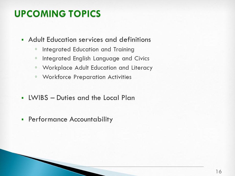  Adult Education services and definitions ◦ Integrated Education and Training ◦ Integrated English Language and Civics ◦ Workplace Adult Education and Literacy ◦ Workforce Preparation Activities  LWIBS – Duties and the Local Plan  Performance Accountability 16