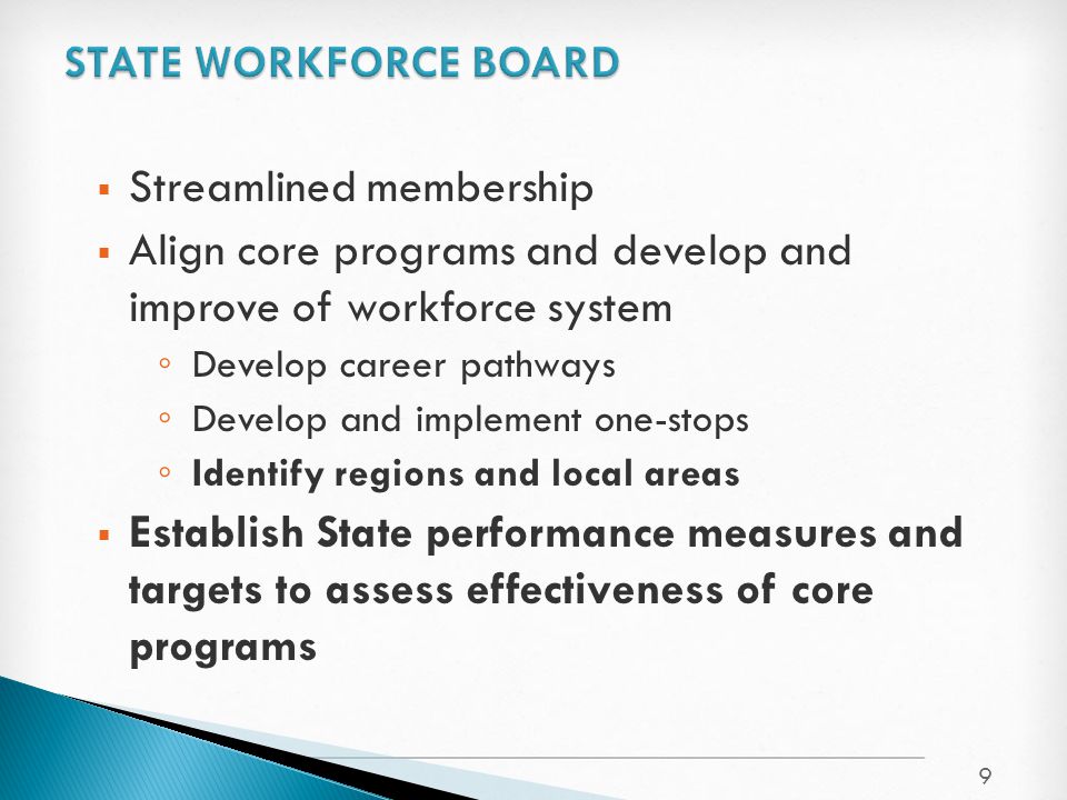  Streamlined membership  Align core programs and develop and improve of workforce system ◦ Develop career pathways ◦ Develop and implement one-stops ◦ Identify regions and local areas  Establish State performance measures and targets to assess effectiveness of core programs 9