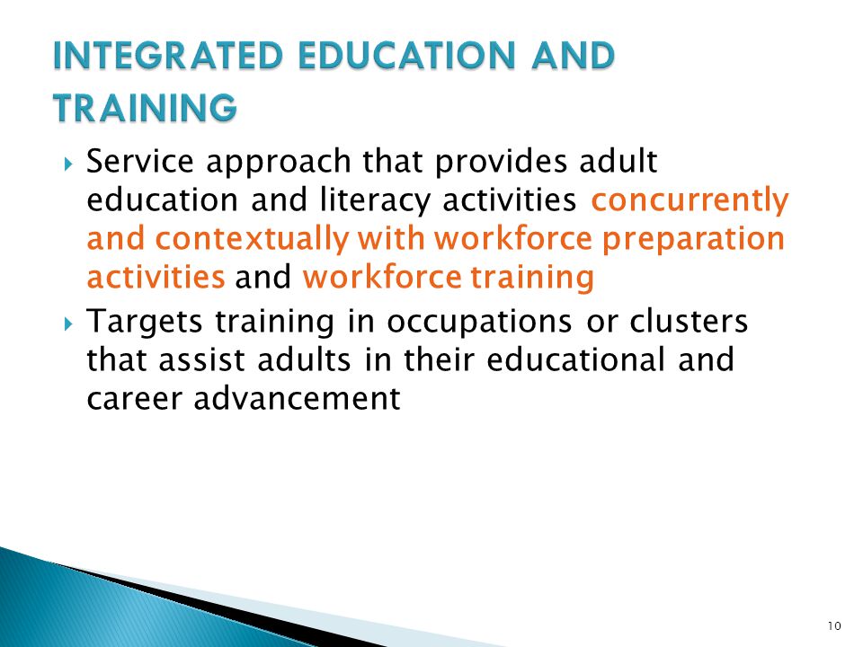 10  Service approach that provides adult education and literacy activities concurrently and contextually with workforce preparation activities and workforce training  Targets training in occupations or clusters that assist adults in their educational and career advancement