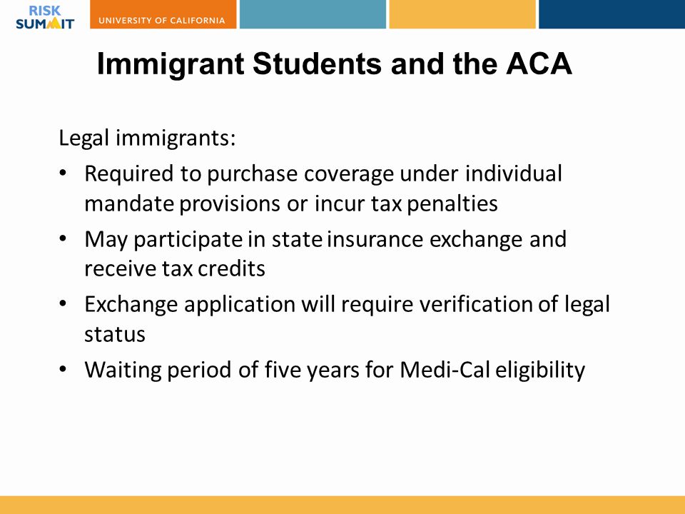 Immigrant Students and the ACA Legal immigrants: Required to purchase coverage under individual mandate provisions or incur tax penalties May participate in state insurance exchange and receive tax credits Exchange application will require verification of legal status Waiting period of five years for Medi-Cal eligibility
