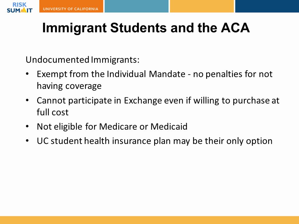 Immigrant Students and the ACA Undocumented Immigrants: Exempt from the Individual Mandate - no penalties for not having coverage Cannot participate in Exchange even if willing to purchase at full cost Not eligible for Medicare or Medicaid UC student health insurance plan may be their only option
