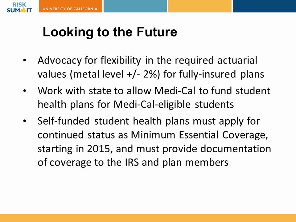 Looking to the Future Advocacy for flexibility in the required actuarial values (metal level +/- 2%) for fully-insured plans Work with state to allow Medi-Cal to fund student health plans for Medi-Cal-eligible students Self-funded student health plans must apply for continued status as Minimum Essential Coverage, starting in 2015, and must provide documentation of coverage to the IRS and plan members