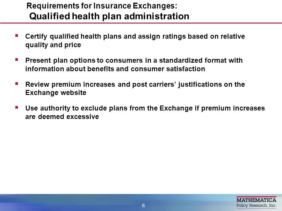  Certify qualified health plans and assign ratings based on relative quality and price  Present plan options to consumers in a standardized format with information about benefits and consumer satisfaction  Review premium increases and post carriers’ justifications on the Exchange website  Use authority to exclude plans from the Exchange if premium increases are deemed excessive Requirements for Insurance Exchanges: Qualified health plan administration 6