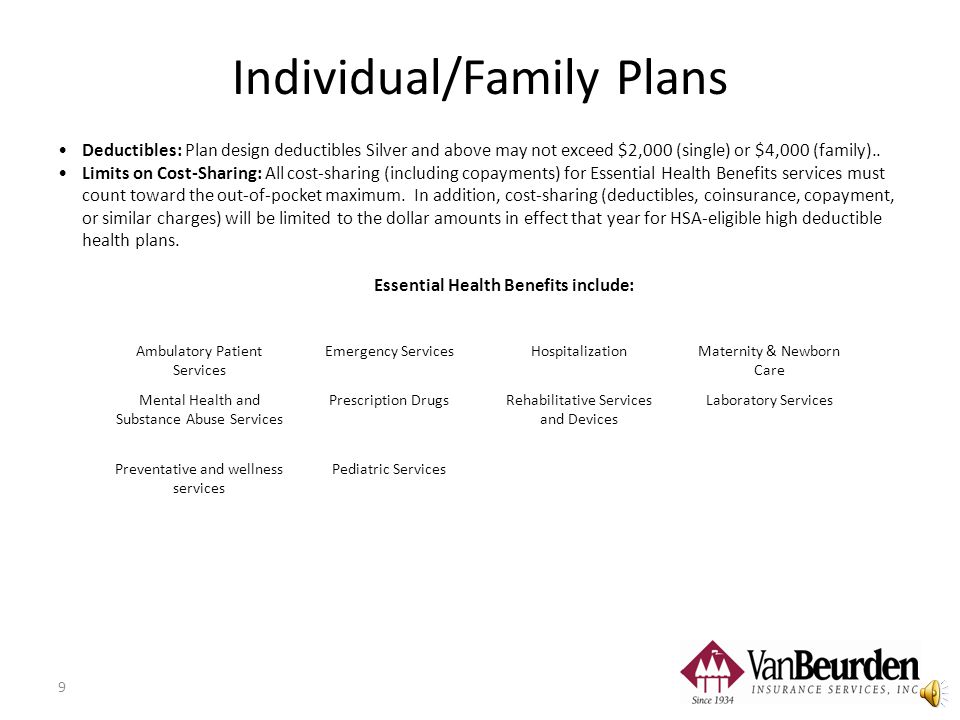 8 Individual/Family Plans ACA Compliant Plans Platinum Plan = 90% Actuarial Value* Plan pays 90% of health costs Enrollee pays 10% Gold Plan = 80% Actuarial Value* Plan pays 80% of health costs Enrollee pays 20% Silver Plan = 70% Actuarial Value* Plan pays 70% of health costs Enrollee pays 30% Bronze Plan = 60% Actuarial Value* Plan pays 60% of health costs Enrollee pays 40% Each plan in every metal level must cover the same set of essential health benefits.