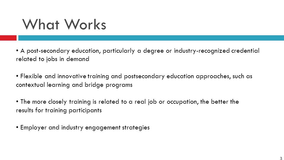 3 What Works A post-secondary education, particularly a degree or industry-recognized credential related to jobs in demand Flexible and innovative training and postsecondary education approaches, such as contextual learning and bridge programs The more closely training is related to a real job or occupation, the better the results for training participants Employer and industry engagement strategies