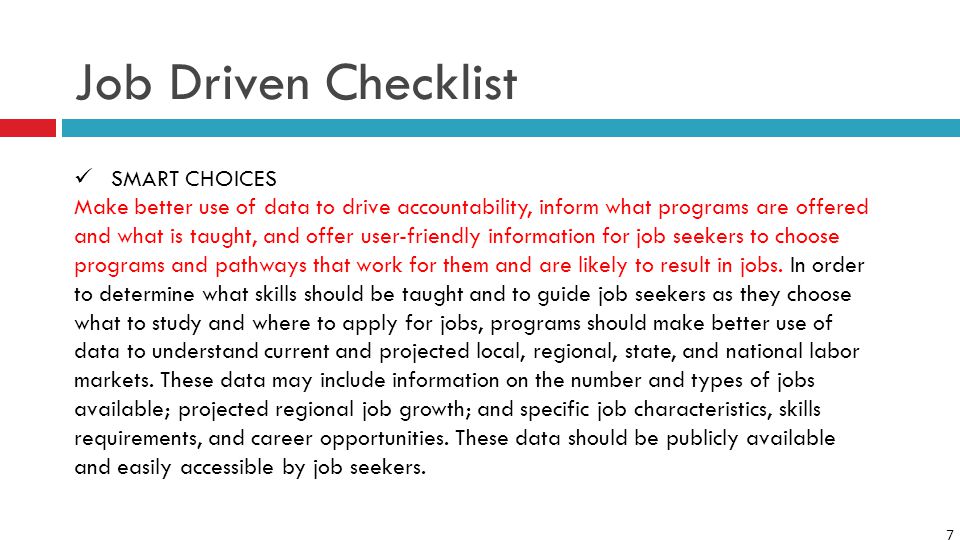 7 Job Driven Checklist SMART CHOICES Make better use of data to drive accountability, inform what programs are offered and what is taught, and offer user-friendly information for job seekers to choose programs and pathways that work for them and are likely to result in jobs.