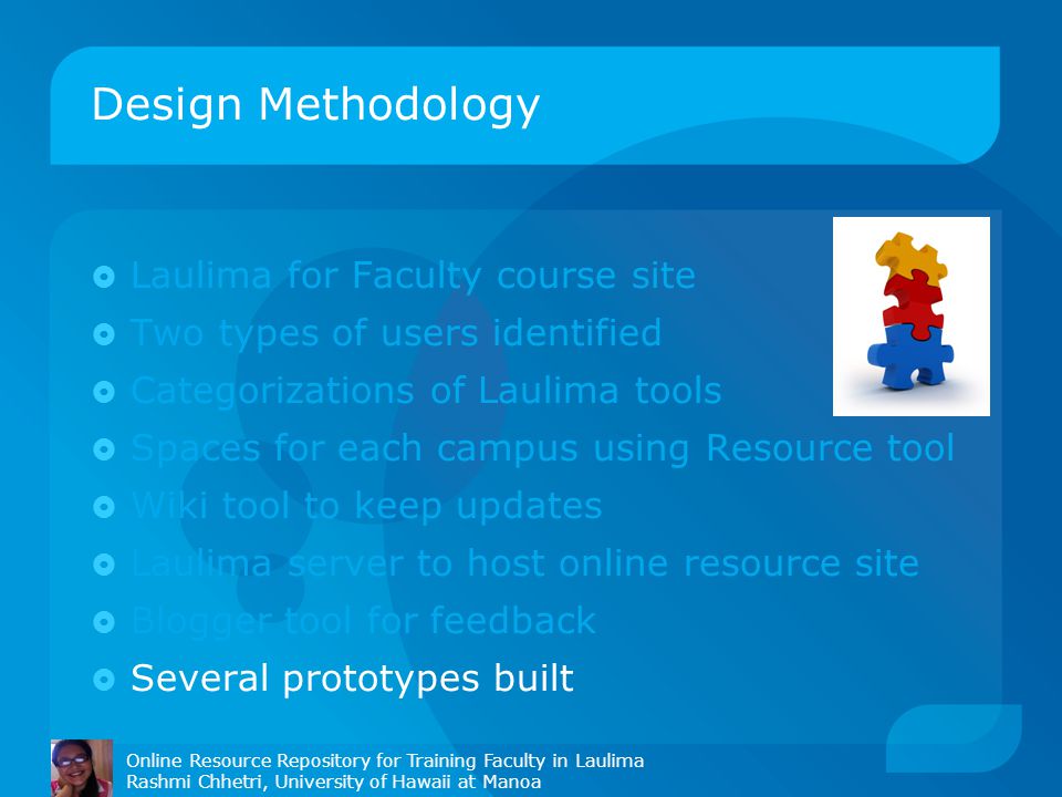 Design Methodology Online Resource Repository for Training Faculty in Laulima Rashmi Chhetri, University of Hawaii at Manoa  Laulima for Faculty course site  Two types of users identified  Categorizations of Laulima tools  Spaces for each campus using Resource tool  Wiki tool to keep updates  Laulima server to host online resource site  Blogger tool for feedback  Several prototypes built