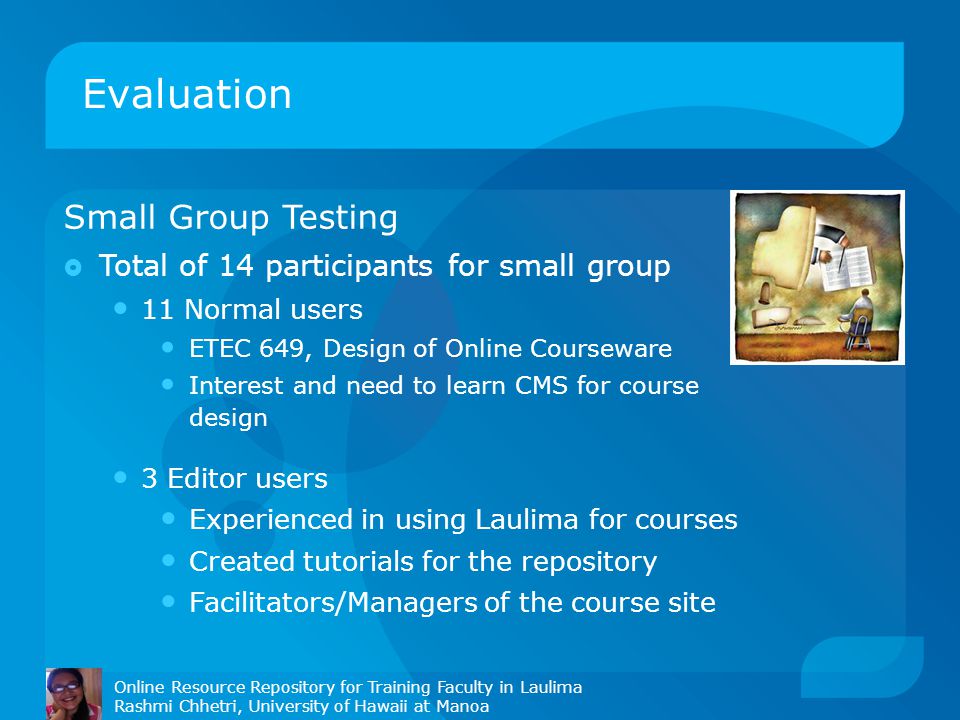Evaluation Online Resource Repository for Training Faculty in Laulima Rashmi Chhetri, University of Hawaii at Manoa Small Group Testing  Total of 14 participants for small group 11 Normal users ETEC 649, Design of Online Courseware Interest and need to learn CMS for course design 3 Editor users Experienced in using Laulima for courses Created tutorials for the repository Facilitators/Managers of the course site