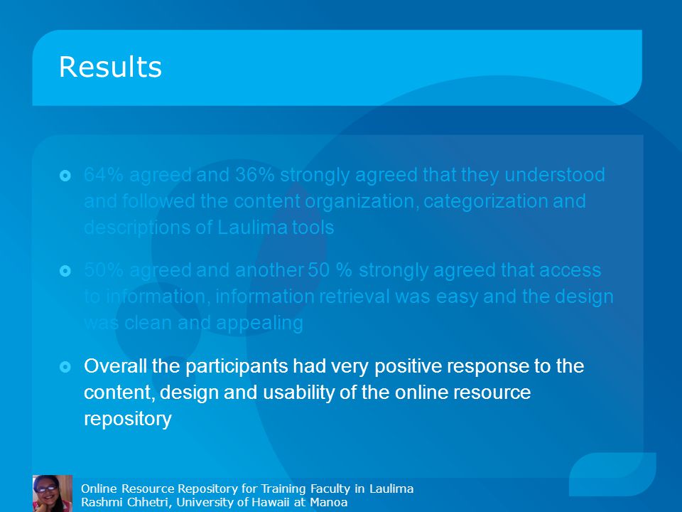 Results Online Resource Repository for Training Faculty in Laulima Rashmi Chhetri, University of Hawaii at Manoa  64% agreed and 36% strongly agreed that they understood and followed the content organization, categorization and descriptions of Laulima tools  50% agreed and another 50 % strongly agreed that access to information, information retrieval was easy and the design was clean and appealing  Overall the participants had very positive response to the content, design and usability of the online resource repository
