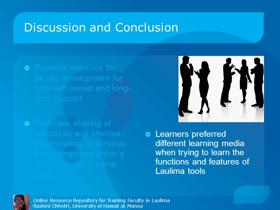 Discussion and Conclusion  Potential resource for faculty development for both self-paced and long- term support  Promotes sharing of resources and enables collaboration of services from campuses within a university using same CMS  Learners preferred different learning media when trying to learn the functions and features of Laulima tools Online Resource Repository for Training Faculty in Laulima Rashmi Chhetri, University of Hawaii at Manoa