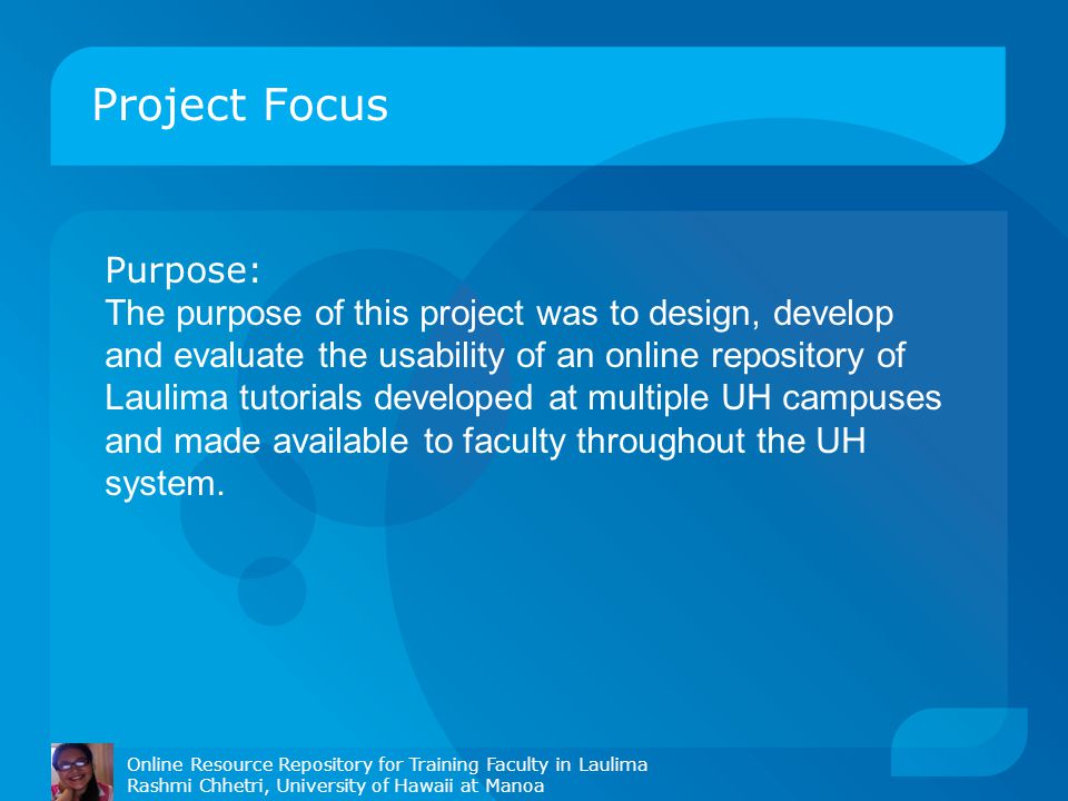 Project Focus Purpose: The purpose of this project was to design, develop and evaluate the usability of an online repository of Laulima tutorials developed at multiple UH campuses and made available to faculty throughout the UH system.