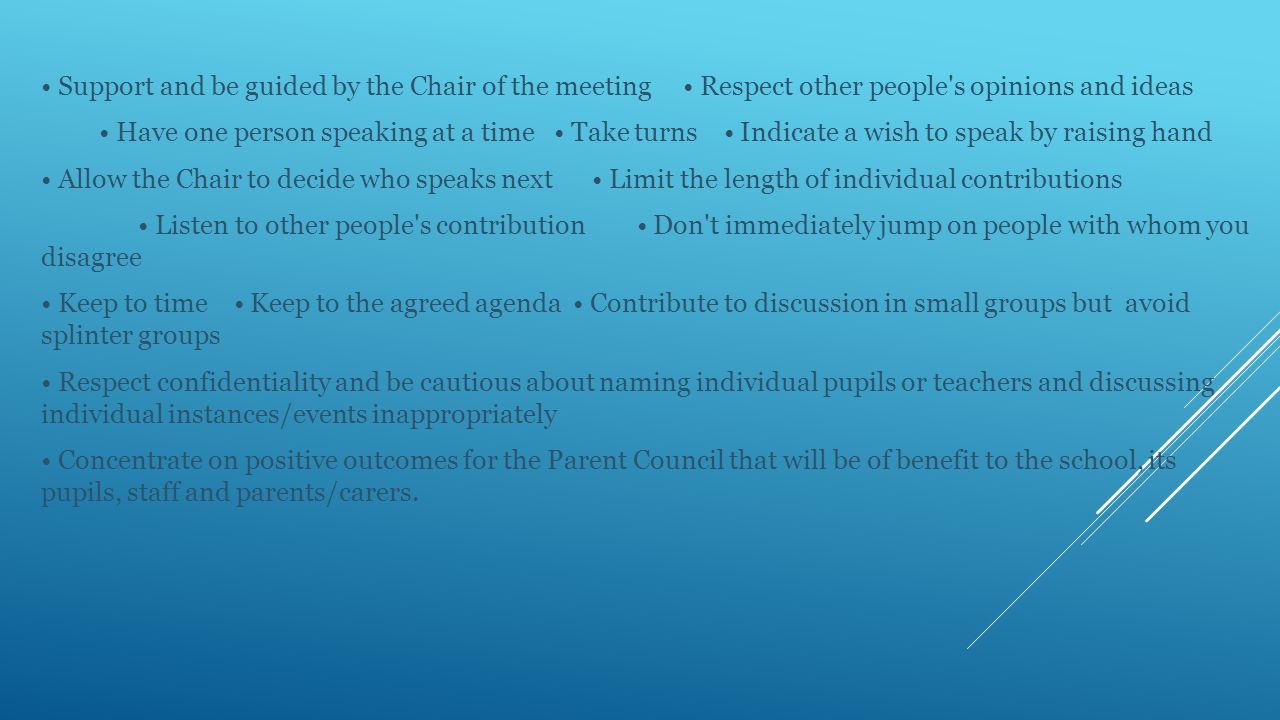 Support and be guided by the Chair of the meeting Respect other people s opinions and ideas Have one person speaking at a time Take turns Indicate a wish to speak by raising hand Allow the Chair to decide who speaks next Limit the length of individual contributions Listen to other people s contribution Don t immediately jump on people with whom you disagree Keep to time Keep to the agreed agenda Contribute to discussion in small groups but avoid splinter groups Respect confidentiality and be cautious about naming individual pupils or teachers and discussing individual instances/events inappropriately Concentrate on positive outcomes for the Parent Council that will be of benefit to the school, its pupils, staff and parents/carers.