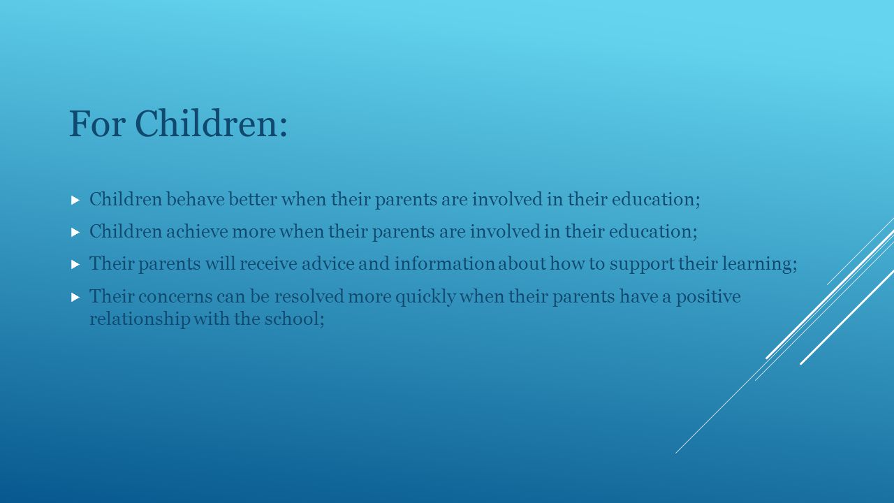 For Children:  Children behave better when their parents are involved in their education;  Children achieve more when their parents are involved in their education;  Their parents will receive advice and information about how to support their learning;  Their concerns can be resolved more quickly when their parents have a positive relationship with the school;