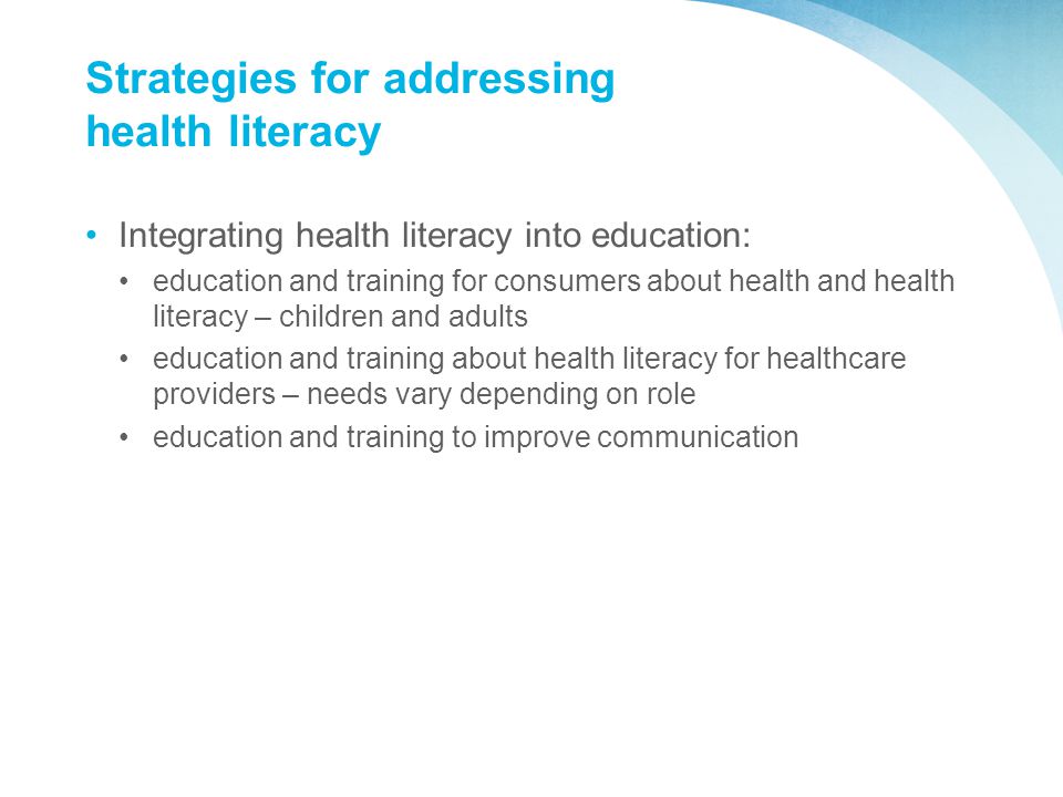 Strategies for addressing health literacy Integrating health literacy into education: education and training for consumers about health and health literacy – children and adults education and training about health literacy for healthcare providers – needs vary depending on role education and training to improve communication
