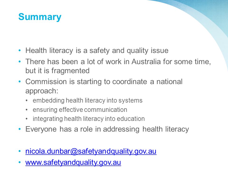 Summary Health literacy is a safety and quality issue There has been a lot of work in Australia for some time, but it is fragmented Commission is starting to coordinate a national approach: embedding health literacy into systems ensuring effective communication integrating health literacy into education Everyone has a role in addressing health literacy