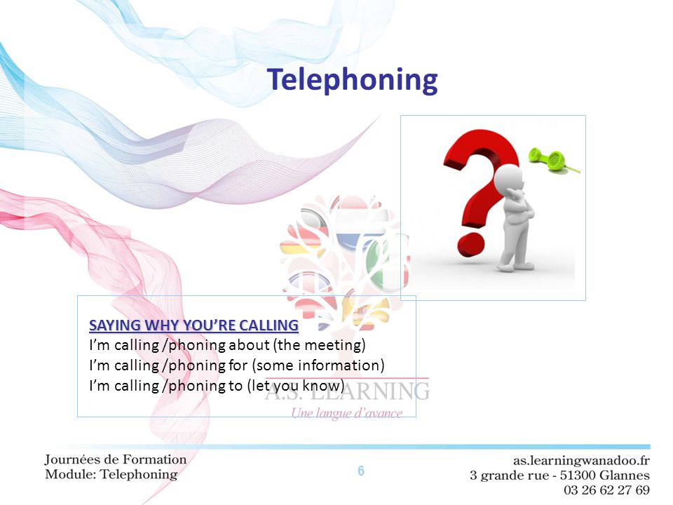 6 Telephoning SAYING WHY YOU’RE CALLING I’m calling /phoning about (the meeting) I’m calling /phoning for (some information) I’m calling /phoning to (let you know)
