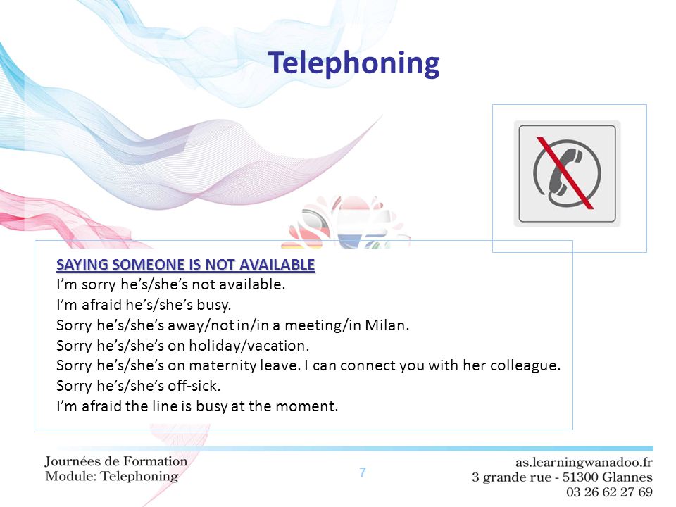 7 Telephoning SAYING SOMEONE IS NOT AVAILABLE I’m sorry he’s/she’s not available.