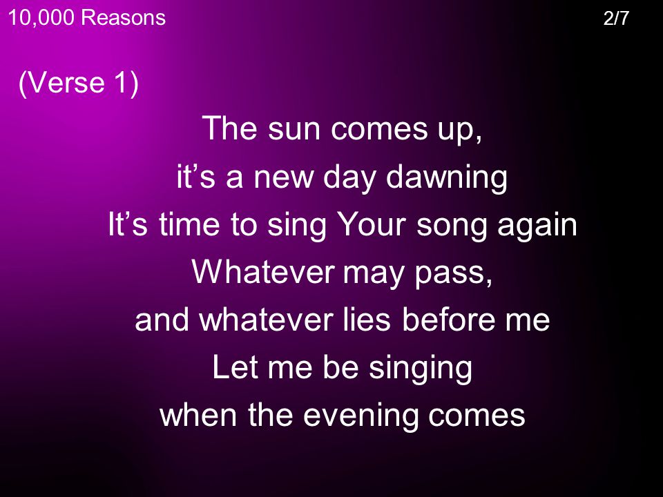 (Verse 1) The sun comes up, it’s a new day dawning It’s time to sing Your song again Whatever may pass, and whatever lies before me Let me be singing when the evening comes 10,000 Reasons 2/7