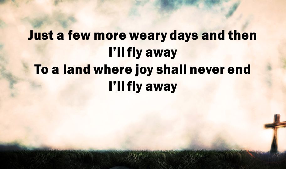 Just a few more weary days and then I’ll fly away To a land where joy shall never end I’ll fly away