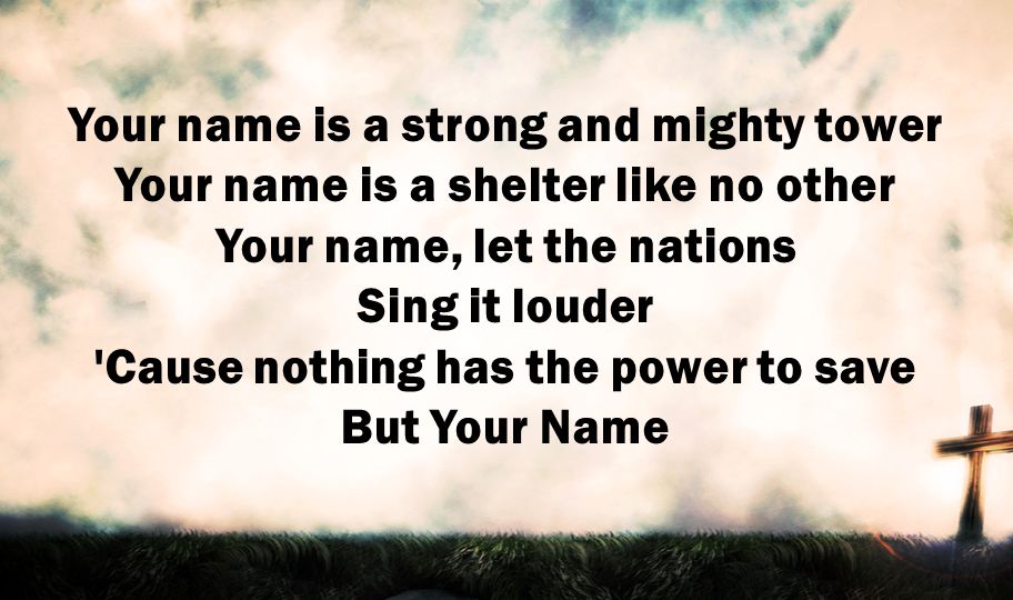 Your name is a strong and mighty tower Your name is a shelter like no other Your name, let the nations Sing it louder Cause nothing has the power to save But Your Name