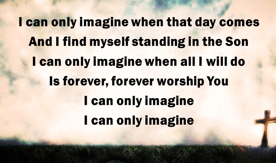 I can only imagine when that day comes And I find myself standing in the Son I can only imagine when all I will do Is forever, forever worship You I can only imagine