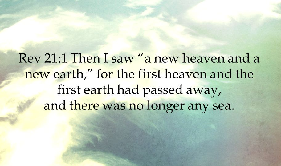 Rev 21:1 Then I saw a new heaven and a new earth, for the first heaven and the first earth had passed away, and there was no longer any sea.