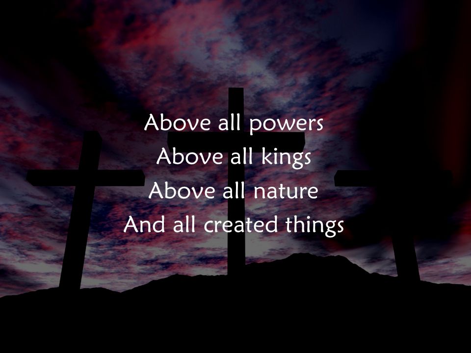 Above all powers Above all kings Above all nature And all created things v1