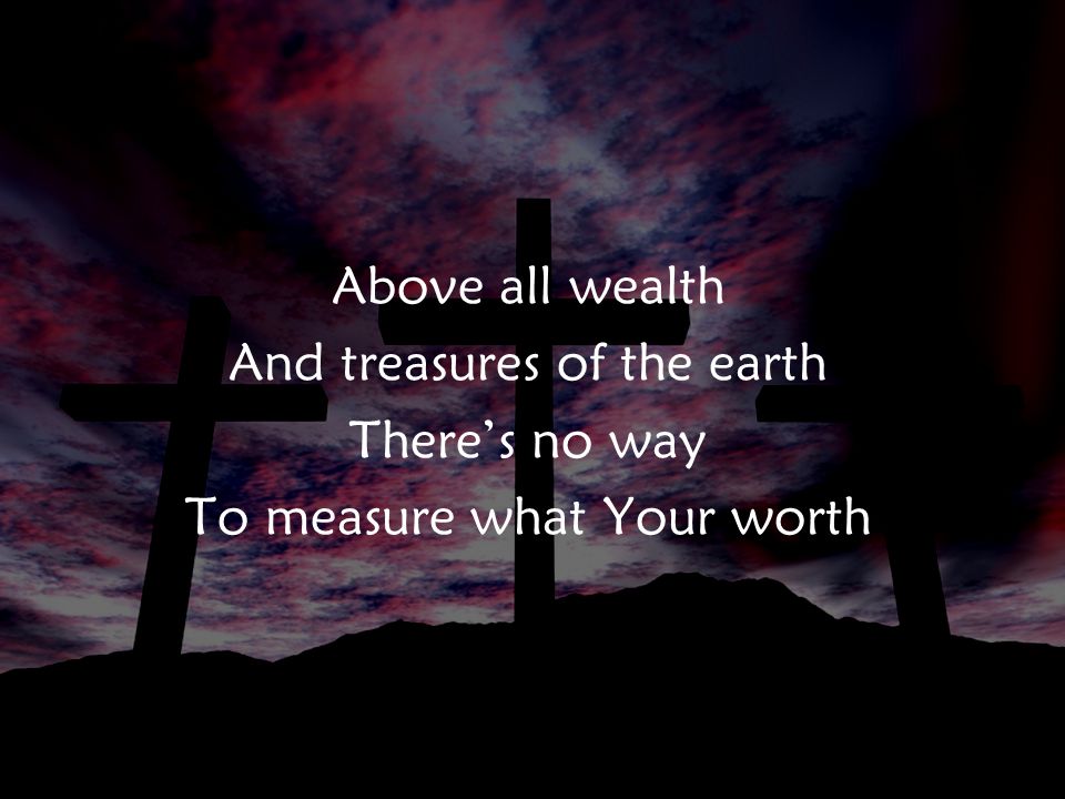 Above all wealth And treasures of the earth There’s no way To measure what Your worth v2