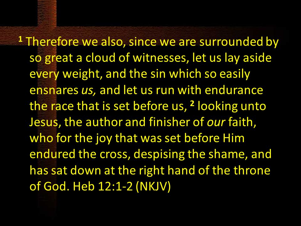 1 Therefore we also, since we are surrounded by so great a cloud of witnesses, let us lay aside every weight, and the sin which so easily ensnares us, and let us run with endurance the race that is set before us, 2 looking unto Jesus, the author and finisher of our faith, who for the joy that was set before Him endured the cross, despising the shame, and has sat down at the right hand of the throne of God.