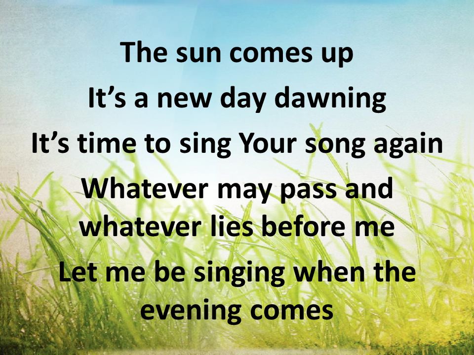 The sun comes up It’s a new day dawning It’s time to sing Your song again Whatever may pass and whatever lies before me Let me be singing when the evening comes
