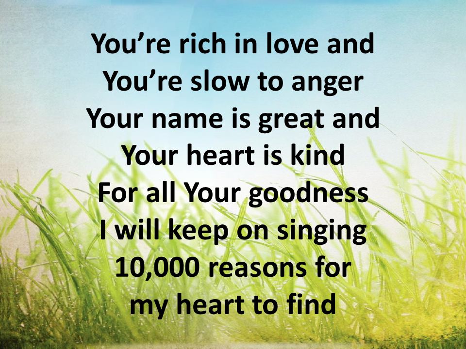 You’re rich in love and You’re slow to anger Your name is great and Your heart is kind For all Your goodness I will keep on singing 10,000 reasons for my heart to find