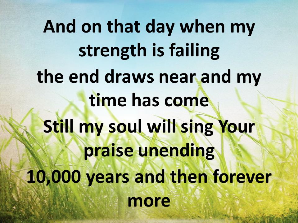 And on that day when my strength is failing the end draws near and my time has come Still my soul will sing Your praise unending 10,000 years and then forever more