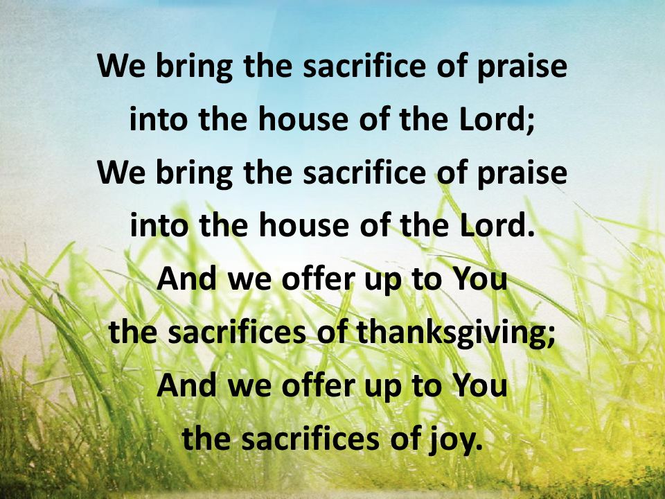 We bring the sacrifice of praise into the house of the Lord; We bring the sacrifice of praise into the house of the Lord.