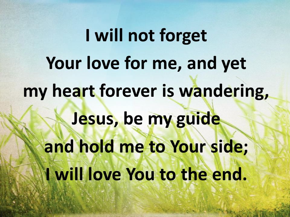 I will not forget Your love for me, and yet my heart forever is wandering, Jesus, be my guide and hold me to Your side; I will love You to the end.