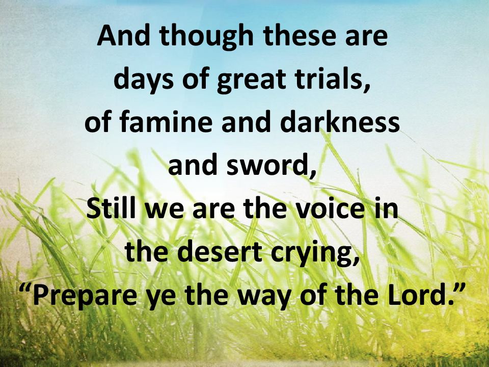 And though these are days of great trials, of famine and darkness and sword, Still we are the voice in the desert crying, Prepare ye the way of the Lord.
