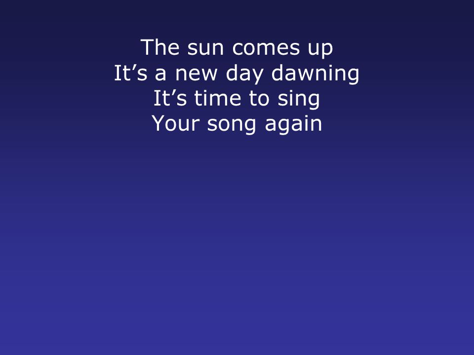 The sun comes up It’s a new day dawning It’s time to sing Your song again