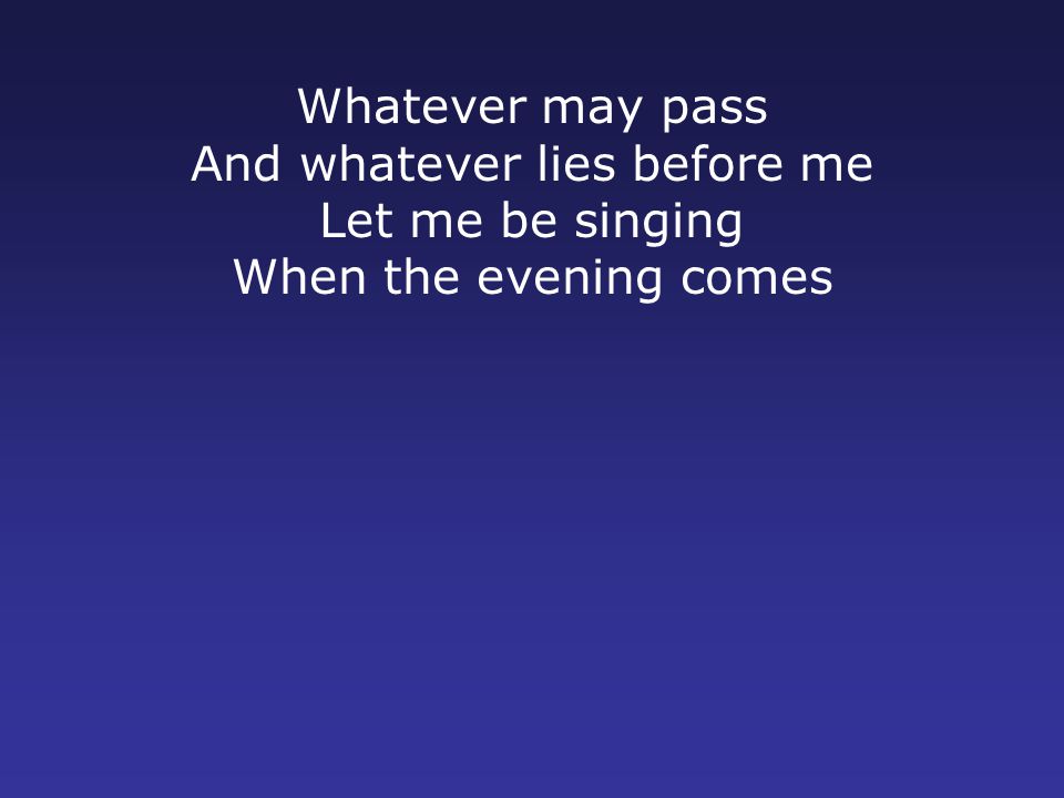 Whatever may pass And whatever lies before me Let me be singing When the evening comes