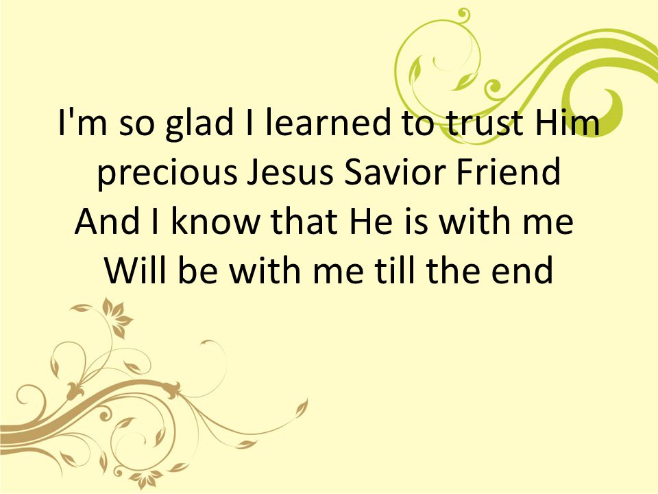 I m so glad I learned to trust Him precious Jesus Savior Friend And I know that He is with me Will be with me till the end