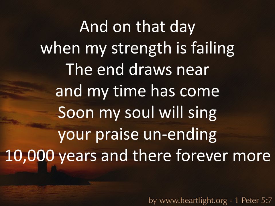 And on that day when my strength is failing The end draws near and my time has come Soon my soul will sing your praise un-ending 10,000 years and there forever more