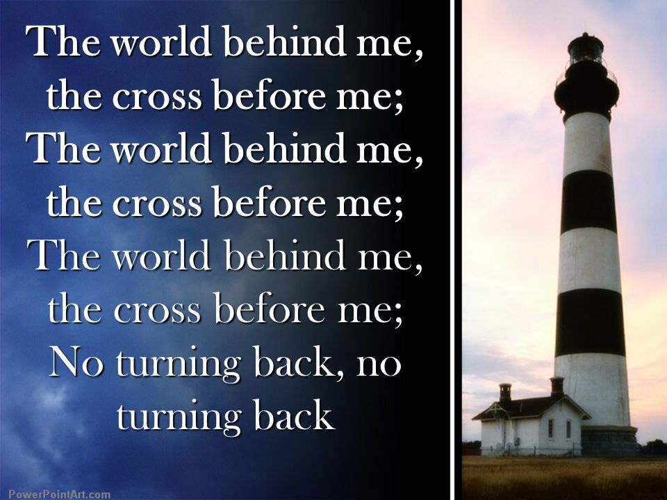 The world behind me, the cross before me; The world behind me, the cross before me; The world behind me, the cross before me; No turning back, no turning back