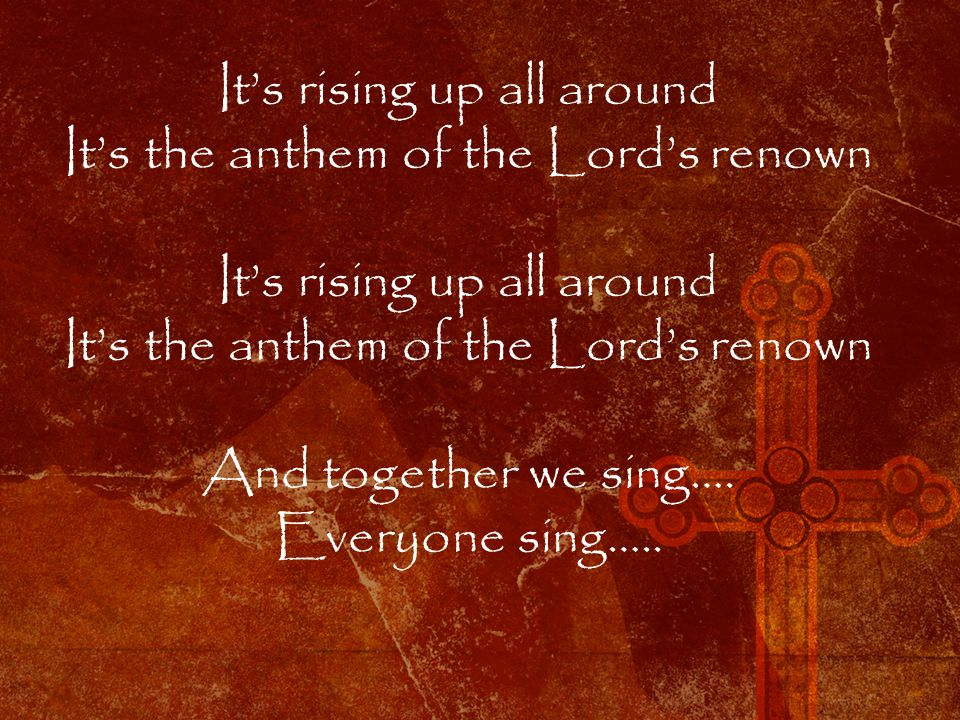 It’s rising up all around It’s the anthem of the Lord’s renown It’s rising up all around It’s the anthem of the Lord’s renown And together we sing….