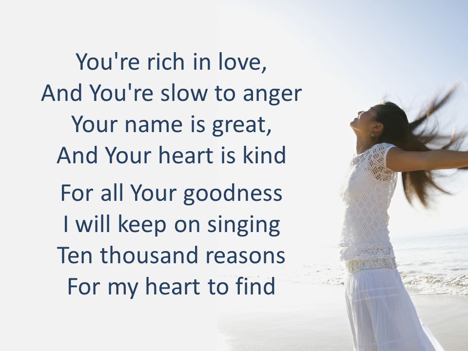 You re rich in love, And You re slow to anger Your name is great, And Your heart is kind For all Your goodness I will keep on singing Ten thousand reasons For my heart to find