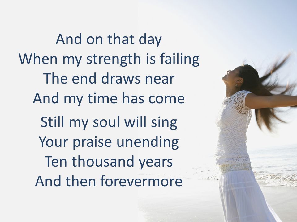 And on that day When my strength is failing The end draws near And my time has come Still my soul will sing Your praise unending Ten thousand years And then forevermore