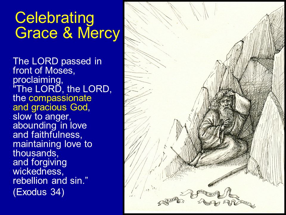 Celebrating Grace & Mercy The LORD passed in front of Moses, proclaiming, The LORD, the LORD, the compassionate and gracious God, slow to anger, abounding in love and faithfulness, maintaining love to thousands, and forgiving wickedness, rebellion and sin. (Exodus 34)